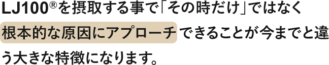 LJ100®を摂取する事で「その時だけ」ではなく 根本的な原因にアプローチできることが今までと違う大きな特徴になります。
