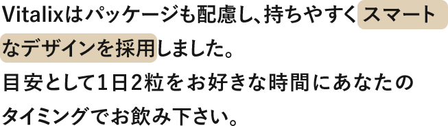Vitalixはパッケージも配慮し、持ちやすくスマートなデザインを採用しました。 目安として1日2粒をお好きな時間にあなたのタイミングでお飲みください